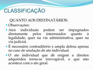 CLASSIFICAÇÃO
QUANTO AOS DESTINATÁRIOS:
 Observações:
 Atos individuais podem ser impugnados
diretamente pelos interessados quanto à
legalidade, quer na via administrativa, quer na
via judicial.
 É necessário contraditório e ampla defesa apenas
no caso de anulação de ato individual.
 O ato individual que dê origem a direitos
adquiridos torna-se irrevogável, o que não
acontece com o ato geral.
 