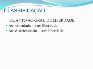 CLASSIFICAÇÃO
QUANTO AO GRAU DE LIBERDADE:
 Ato vinculado – sem liberdade
 Ato discricionário – com liberdade
 