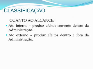 CLASSIFICAÇÃO
QUANTO AO ALCANCE:
 Ato interno – produz efeitos somente dentro da
Administração.
 Ato externo – produz efeitos dentro e fora da
Administração.
 