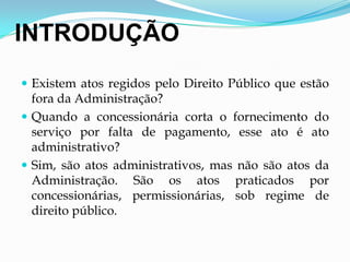INTRODUÇÃO
 Existem atos regidos pelo Direito Público que estão
fora da Administração?
 Quando a concessionária corta o fornecimento do
serviço por falta de pagamento, esse ato é ato
administrativo?
 Sim, são atos administrativos, mas não são atos da
Administração. São os atos praticados por
concessionárias, permissionárias, sob regime de
direito público.
 