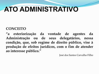 ATO ADMINISTRATIVO
CONCEITO
“a exteriorização da vontade de agentes da
Administração ou de seus delegatários, nessa
condição, que, sob regime de direito público, vise à
produção de efeitos jurídicos, com o fim de atender
ao interesse público.”
José dos Santos Carvalho Filho
 