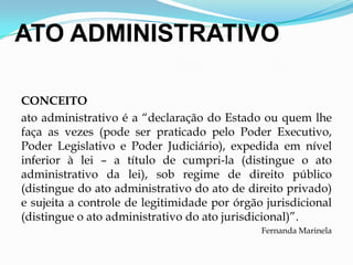 ATO ADMINISTRATIVO
CONCEITO
ato administrativo é a “declaração do Estado ou quem lhe
faça as vezes (pode ser praticado pelo Poder Executivo,
Poder Legislativo e Poder Judiciário), expedida em nível
inferior à lei – a título de cumpri-la (distingue o ato
administrativo da lei), sob regime de direito público
(distingue do ato administrativo do ato de direito privado)
e sujeita a controle de legitimidade por órgão jurisdicional
(distingue o ato administrativo do ato jurisdicional)”.
Fernanda Marinela
 