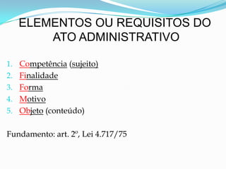 ELEMENTOS OU REQUISITOS DO
ATO ADMINISTRATIVO
1. Competência (sujeito)
2. Finalidade
3. Forma
4. Motivo
5. Objeto (conteúdo)
Fundamento: art. 2º, Lei 4.717/75
 
