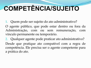 COMPETÊNCIA/SUJEITO
1. Quem pode ser sujeito do ato administrativo?
O agente público, que pode estar dentro ou fora da
Administração, com ou sem remuneração, com
vínculo permanente ou temporário.
2. Qualquer agente pode praticar ato administrativo?
Desde que pratique ato compatível com a regra de
competência. Ele precisa ser o agente competente para
a prática do ato.
 
