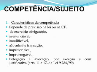 COMPETÊNCIA/SUJEITO
1. Características da competência
 Depende de previsão na lei ou na CF,
 de exercício obrigatório,
 irrenunciável,
 imodificável,
 não admite transação,
 Imprescritível,
 Improrrogável,
 Delegação e avocação, por exceção e com
justificativa (arts. 11 a 17, da Lei 9.784/99)
 