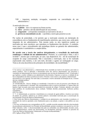 VIII - importem anulação, revogação, suspensão ou convalidação de ato
administrativo.”
A motivação deve ser:
a) explícita – deve vir expressa na forma escrita;
b) clara – permite a devida identificação de seus termos;
c) congruente – corresponde exatamente ao real motivo do ato; e
d) prévia ou concomitante ao ato – é proibida a motivação posterior ao ato.
Por razões de praticidade, a lei permite que a motivação consista em declaração de
concordância com os fundamentos de manifestações anteriores, que, nesse caso, serão parte
integrante do ato administrativo. Pela mesma razão, os atos repetitivos podem ser
motivados por meio mecânico, que reproduza os fundamentos das decisões. A condição,
nesse caso, é que o procedimento não prejudique direito ou garantia dos administrados,
especialmente o contraditório e a ampla defesa.
De acordo com a teoria dos motivos determinantes, a veracidade da motivação
condiciona a validade do ato administrativo.9
Portanto, se a motivação é falsa, o ato é
inválido10
, mesmo que a motivação, no caso, seja dispensável. Ex : ato de exoneração de
ocupante de cargo comissionado. Não é necessária a motivação, mas se for realizada
expressando uma mentira, o ato será nulo, devendo o agente ser reintegrado ao cargo.
Trata-se de uma decorrência dos princípios da moralidade e da razoabilidade.11
9 "Ao motivar o ato administrativo, a Administração ficou vinculada aos motivos ali expostos, para todos os
efeitos jurídicos. Tem aí aplicação a denominada teoria dos motivos determinantes, que preconiza a
vinculação da Administração aos motivos ou pressupostos que serviram de fundamento ao ato. A motivação é
que legitima e confere validade ao ato administrativo discricionário. Expostos os motivos, a validade do ato
fica na dependência da efetiva existência do motivo. Presente e real o motivo, não poderá a Administração
desconstituí-lo a seu capricho. Por outro lado, se inexistente o motivo declarado na formação do ato, o mesmo
não tem vitalidade jurídica."
(RMS 10.165/DF)
10 “EXTRADIÇÃO . Passiva. Refúgio ao extraditando. Concessão no curso do processo, pelo Ministro da
Justiça. Ato administrativo vinculado. Não correspondência entre os motivos declarados e o suporte fático da
hipótese legal invocada como causa autorizadora da concessão de refúgio. Contraste, ademais, com norma
legal proibitiva do reconhecimento dessa condição. Nulidade absoluta pronunciada. Ineficácia jurídica
conseqüente.”
(STF, Ext 1085)
11 “1. A Administração, ao autorizar a transferência ou a remoção de agente público, vincula-se aos termos
do próprio ato, portanto, submete-se ao controle judicial a morosidade imotivada para a concretização da
movimentação (Teoria dos Motivos Determinantes).
2. Pela Teoria dos Motivos Determinantes, a validade do ato administrativo está vinculada à existência e à
veracidade dos motivos apontados como fundamentos para a sua adoção, a sujeitar o ente público aos seus
termos.
3. No caso, em harmonia com a jurisprudência do STJ, o acórdão recorrido entendeu indevida a desvinculação
do procedimento administrativo ao Princípio da Razoabilidade, portanto considerou o ato passível ao crivo do
Poder Judiciário, verbis: ‘a discricionariedade não pode ser confundida com arbitrariedade, devendo, assim,
todo ato administrativo, mesmo que discricionário, ser devidamente motivado, conforme os preceitos da
Teoria dos Motivos Determinantes, obedecendo ao Princípio da Razoabilidade.’”
(STJ, AgRg no REsp 670453 / RJ)
 
