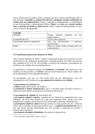 Com a devida vênia ao saudoso mestre, considero que não é correta a identificação entre os
dois institutos. Conteúdo é o conjunto dos direitos e obrigações criados, modificados ou
extintos pelo ato administrativo. Assim, o conteúdo da desapropriação é a transferência
de um bem particular à Administração Pública. Objeto é a coisa ou a relação jurídica
sobre a qual devem incidir os efeitos do ato. Assim, o objeto da desapropriação é o bem,
móvel ou imóvel, desapropriado.
Conteúdo
Definição Efeitos jurídicos imediatos do ato
administrativo.
O conteúdo deve ser Lícito, certo e possível.
Classificação quanto ao regramento Nos atos discricionários, é elemento
discricionário.
Objeto Bem ou relação jurídica atingida pelo ato
administrativo.
3.2 Classificação proposta por Bandeira de Mello
Celso Antonio Bandeira de Mello12
realizou classificação própria dos requisitos dos atos
administrativos que influenciou grandemente a doutrina nacional. De forma mais precisa
que a adotada na Lei 4.717/65, ele considera a existência de elementos e pressupostos, de
existência e de validade, dos atos administrativos.
É considerada a existência de apenas dois elementos: a) conteúdo: tudo aquilo que o ato
modifica na ordem jurídica; e b) forma: meio de exteriorização do ato. Nesse sentido, não
há ato administrativo sem conteúdo nem forma.
Os pressupostos, por sua vez, não fazem parte do ato administrativo, mas são
indispensáveis a ele. Dividem-se em pressupostos de existência e de validade.
Os pressupostos de existência são:
a) objeto: aquilo sobre o qual o ato dispõe; e
b) pertinência à função administrativa, que é a atividade típica do Poder Executivo e
atípica dos outros Poderes consistente na execução de ofício da lei.
Os pressupostos de validade são classificados em:
a) pressuposto subjetivo (sujeito): o produtor do ato, além de ter competência para a sua
realização, não deve estar afastado do cargo (por suspensão, férias, licença, etc.) nem
impedido (por exemplo, por parentesco com o interessado no processo administrativo);
b) pressupostos objetivos: motivo (fato que autoriza ou exige a prática do ato) – difere de
móvel, que é a intenção do agente que praticou o ato – e requisitos procedimentais (são os
atos que devem preceder determinado ato). Por exemplo, a nomeação do servidor é
requisito para a sua posse;
c) pressuposto teleológico (finalidade): bem jurídico visado pelo ato;
12
Curso de Direito Administrativo, 2004, p. 356-377.
 