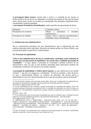 d) pressuposto lógico (causa): vínculo entre o motivo e o conteúdo do ato. Assim, os
efeitos jurídicos do ato devem ser adequados à resolução da situação de fato que lhe deram
causa. Nesse ponto, devem ser levados em consideração dois princípios importantíssimos:
razoabilidade e proporcionalidade;
e) pressuposto formalístico (formalização): modo específico de apresentação da forma.
Elementos Conteúdo e forma.
Pressupostos de existência Objeto e pertinência à atividade
administrativa.
Pressupostos de validade Sujeito, motivo, requisitos procedimentais,
finalidade, causa e formalização.
4. Atributos dos atos administrativos
São as características peculiares dos atos administrativos, que os diferenciam dos atos
jurídicos praticados pelos indivíduos. Decorrem do regime jurídico de Direito Público, que
concede prerrogativas específicas à Administração.
4.1. Presunção de legitimidade
Todos os atos administrativos devem ser considerados, a princípio, como realizados de
acordo com a lei (presunção de legalidade) e de acordo com a realidade (presunção de
veracidade) 13
. A rigor, apenas a presunção de veracidade é atributo exclusivo do ato
administrativo, uma vez que os atos jurídicos praticados pelos particulares também são
considerados conformes à lei até prova em sentido contrário.
A presunção de legitimidade é relativa (juris tantum), ou seja, admite prova em sentido
contrário 14
, que deve ser inequívoca, concludente15
. Inverte-se, portanto, o ônus da prova,
ou seja, a Administração Pública, ao contrário do particular, não precisa provar a
legitimidade de seus atos. Quem discordar do ato é que deve produzir a prova da ilicitude.16
13 “Os documentos juntados pela executada contêm dados oficiais que, configurando atos administrativos,
são dotados de presunção de veracidade, máxime quando não contestados pela parte exequente.”
(STJ, EDcl no AgRg no REsp 1073735 / DF)
14 “Os atos administrativos têm fé pública e gozam de presunção de veracidade juris tantum. Assim, não
constando quaisquer documentos que pudessem ilidir a veracidade das declarações do oficial de justiça, no
sentido de ter o réu manifestado o desinteresse em apelar, entende-se comprovada sua renúncia ao respectivo
direito.”
(STJ, HC 138231 / SP)
15 “O ato administrativo goza da presunção de legalidade que, para ser afastada, requer a produção de prova
inequívoca cujo valor probatório não pode ter sido produzido unilateralmente – pelo interessado.”
(STJ, AgRg no REsp 1137177 / SP)
16 “PROCESSUAL CIVIL E TRIBUTÁRIO – VIOLAÇÃO DOS ARTS. 168, 515 535 DO CPC –
SÚMULA 284 DO STF – JULGAMENTO EXTRA PETITA – INOCORRÊNCIA – AUTO DE INFRAÇÃO
– PRESUNÇÃO DE LEGITIMIDADE – ÔNUS DA PROVA – PARTICULAR – BASE DE CÁLCULO DO
TRIBUTO – MATÉRIA DE PROVA – SÚMULA 7 DO STJ – ISS – LISTA DE SERVIÇOS –
TAXATIVIDADE – INTERPRETAÇÃO EXTENSIVA.
(...)
3. O auto de infração é ato administrativo que, enquanto tal, goza de presunção de veracidade e legitimidade,
cabendo ao particular o ônus de demonstrar o que entende por vício.”
 