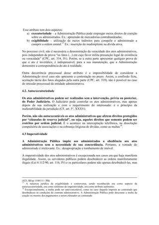 Esse atributo tem dois aspectos:
a) executoriedade – a Administração Pública pode empregar meios diretos de coerção
sobre os administrados. Ex.: apreensão de mercadorias contrabandeadas;
b) exigibilidade – utilização de meios indiretos para compelir o administrado a
cumprir a ordem estatal.17
Ex.: inscrição do inadimplente na dívida ativa.
No processo civil, não é necessária a demonstração da veracidade dos atos administrativos,
pois independem de prova “os fatos (...) em cujo favor milita presunção legal de existência
ou veracidade” (CPC, art. 334, IV). Porém, se a outra parte apresentar qualquer prova de
que o ato é inverídico, é indispensável, para a sua manutenção, que a Administração
demonstre a correspondência do ato à realidade.
Outra decorrência processual desse atributo é a impossibilidade de considerar a
Administração revel caso não apresente a contestação no prazo. Assim, a confissão ficta,
aceitação tácita dos fatos alegados pela outra parte (CPC, art. 319), não é possível no caso
de omissão processual da entidade administrativa.
4.2. Autoexecutoriedade
Os atos administrativos podem ser realizados sem a intervenção, prévia ou posterior,
do Poder Judiciário. O Judiciário pode controlar os atos administrativos, mas apenas
depois da sua realização e com o requerimento do interessado: é o princípio da
inafastabilidade da jurisdição (CF, art. 5°, XXXV).
Porém, não são autoexecutáveis os atos administrativos que afetem direitos protegidos
por “cláusulas de reserva judicial”, ou seja, aqueles direitos que somente podem ser
restritos por ordem judicial. É o acontece na interceptação telefônica, na dissolução
compulsória de associações e na cobrança litigiosa de dívidas, como as multas18
.
4.3 Imperatividade
A Administração Pública impõe aos administrados a obediência aos atos
administrativos sem a necessidade de sua concordância. Portanto, a vontade do
administrado é irrelevante. Ex.: desapropriação e tombamento de imóvel.
A imperatividade dos atos administrativos é excepcionada nos casos em que haja manifesta
ilegalidade. Assim, os servidores públicos podem desobedecer as ordens manifestamente
ilegais (Lei 8.112/90, art. 116, IV) e os particulares podem não apenas desobedecê-las, mas
(STJ, REsp 1108111 / PB)
17
A natureza jurídica da exigibilidade é controversa, sendo reconhecida ora como aspecto da
autoexecutoriedade, ora como sinônimo de imperatividade, ora como atributo autônomo.
18
Excepcionalmente, a multa pode ser auto-executável, como no caso daquela imposta ao contratado que
desobedeceu às condições do contrato administrativo. A Administração Pública pode descontar a multa da
caução ou mesmo dos pagamentos a serem efetuados ao contratado.
 