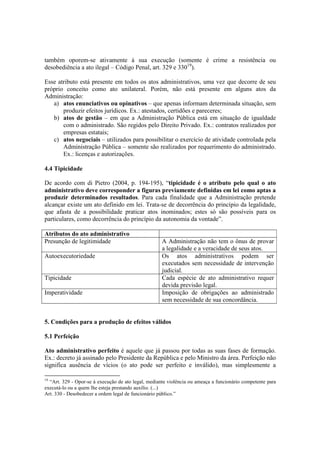 também oporem-se ativamente à sua execução (somente é crime a resistência ou
desobediência a ato ilegal – Código Penal, art. 329 e 33019
).
Esse atributo está presente em todos os atos administrativos, uma vez que decorre de seu
próprio conceito como ato unilateral. Porém, não está presente em alguns atos da
Administração:
a) atos enunciativos ou opinativos – que apenas informam determinada situação, sem
produzir efeitos jurídicos. Ex.: atestados, certidões e pareceres;
b) atos de gestão – em que a Administração Pública está em situação de igualdade
com o administrado. São regidos pelo Direito Privado. Ex.: contratos realizados por
empresas estatais;
c) atos negociais – utilizados para possibilitar o exercício de atividade controlada pela
Administração Pública – somente são realizados por requerimento do administrado.
Ex.: licenças e autorizações.
4.4 Tipicidade
De acordo com di Pietro (2004, p. 194-195), “tipicidade é o atributo pelo qual o ato
administrativo deve corresponder a figuras previamente definidas em lei como aptas a
produzir determinados resultados. Para cada finalidade que a Administração pretende
alcançar existe um ato definido em lei. Trata-se de decorrência do princípio da legalidade,
que afasta de a possibilidade praticar atos inominados; estes só são possíveis para os
particulares, como decorrência do princípio da autonomia da vontade”.
Atributos do ato administrativo
Presunção de legitimidade A Administração não tem o ônus de provar
a legalidade e a veracidade de seus atos.
Autoexecutoriedade Os atos administrativos podem ser
executados sem necessidade de intervenção
judicial.
Tipicidade Cada espécie de ato administrativo requer
devida previsão legal.
Imperatividade Imposição de obrigações ao administrado
sem necessidade de sua concordância.
5. Condições para a produção de efeitos válidos
5.1 Perfeição
Ato administrativo perfeito é aquele que já passou por todas as suas fases de formação.
Ex.: decreto já assinado pelo Presidente da República e pelo Ministro da área. Perfeição não
significa ausência de vícios (o ato pode ser perfeito e inválido), mas simplesmente a
19
“Art. 329 - Opor-se à execução de ato legal, mediante violência ou ameaça a funcionário competente para
executá-lo ou a quem lhe esteja prestando auxílio. (...)
Art. 330 - Desobedecer a ordem legal de funcionário público.”
 