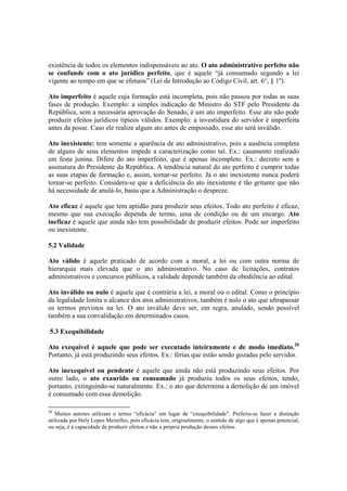 existência de todos os elementos indispensáveis ao ato. O ato administrativo perfeito não
se confunde com o ato jurídico perfeito, que é aquele “já consumado segundo a lei
vigente ao tempo em que se efetuou” (Lei de Introdução ao Código Civil, art. 6°, § 1º).
Ato imperfeito é aquele cuja formação está incompleta, pois não passou por todas as suas
fases de produção. Exemplo: a simples indicação de Ministro do STF pelo Presidente da
República, sem a necessária aprovação do Senado, é um ato imperfeito. Esse ato não pode
produzir efeitos jurídicos típicos válidos. Exemplo: a investidura do servidor é imperfeita
antes da posse. Caso ele realize algum ato antes de empossado, esse ato será inválido.
Ato inexistente: tem somente a aparência de ato administrativo, pois a ausência completa
de alguns de seus elementos impede a caracterização como tal. Ex.: casamento realizado
em festa junina. Difere do ato imperfeito, que é apenas incompleto. Ex.: decreto sem a
assinatura do Presidente da República. A tendência natural do ato perfeito é cumprir todas
as suas etapas de formação e, assim, tornar-se perfeito. Já o ato inexistente nunca poderá
tornar-se perfeito. Considera-se que a deficiência do ato inexistente é tão gritante que não
há necessidade de anulá-lo, basta que a Administração o despreze.
Ato eficaz é aquele que tem aptidão para produzir seus efeitos. Todo ato perfeito é eficaz,
mesmo que sua execução dependa de termo, uma de condição ou de um encargo. Ato
ineficaz é aquele que ainda não tem possibilidade de produzir efeitos. Pode ser imperfeito
ou inexistente.
5.2 Validade
Ato válido é aquele praticado de acordo com a moral, a lei ou com outra norma de
hierarquia mais elevada que o ato administrativo. No caso de licitações, contratos
administrativos e concursos públicos, a validade depende também da obediência ao edital.
Ato inválido ou nulo é aquele que é contrária a lei, a moral ou o edital. Como o princípio
da legalidade limita o alcance dos atos administrativos, também é nulo o ato que ultrapassar
os termos previstos na lei. O ato inválido deve ser, em regra, anulado, sendo possível
também a sua convalidação em determinados casos.
5.3 Exequibilidade
Ato exequível é aquele que pode ser executado inteiramente e de modo imediato.20
Portanto, já está produzindo seus efeitos. Ex.: férias que estão sendo gozadas pelo servidor.
Ato inexequível ou pendente é aquele que ainda não está produzindo seus efeitos. Por
outro lado, o ato exaurido ou consumado já produziu todos os seus efeitos, tendo,
portanto, extinguindo-se naturalmente. Ex.: o ato que determina a demolição de um imóvel
é consumado com essa demolição.
20
Muitos autores utilizam o termo “eficácia” em lugar de “exequibilidade”. Preferiu-se fazer a distinção
utilizada por Hely Lopes Meirelles, pois eficácia tem, originalmente, o sentido de algo que é apenas potencial,
ou seja, é a capacidade de produzir efeitos e não a própria produção desses efeitos.
 