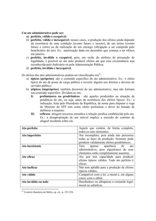 Um ato administrativo pode ser:
a) perfeito, válido e exequível;
b) perfeito, válido e inexequível: nesses casos, a produção dos efeitos ainda depende
da ocorrência de uma condição (evento futuro e incerto), de um termo (evento
futuro e certo) ou da realização de um encargo (obrigação a ser cumprida pelo
beneficiário do ato). Ex.: autorização dada em dezembro que começa a ter efeitos
em janeiro;
c) perfeito, inválido e exequível, pois, em razão do atributo de presunção de
legalidade, é possível ao ato nulo produzir efeitos até que essa circunstância seja
reconhecida pelo Judiciário ou pela Administração Pública;
d) perfeito, inválido e inexequível.
Os efeitos dos atos administrativos podem ser classificados em21
:
a) típicos (próprios): são o conteúdo específico do ato administrativo. Ex.: o efeito
típico do ato de posse de cargo público é investir alguém nos direitos e deveres de
servidor público;
b) atípicos (impróprios): também decorrem do ato administrativo, mas não formam
seu conteúdo específico. Dividem-se em:
I) preliminares ou prodrômicos: são aqueles produzidos na situação de
pendência do ato, ou seja, antes da ocorrência dos efeitos típicos. Ex.: a
indicação, feita pelo Presidente da República, de nome para disputar a vaga
de Ministro do STF tem como efeito preliminar o dever do Senado de
deliberar a respeito;
II) reflexos: atingem terceiros estranhos à relação jurídica estabelecida pelo ato.
Ex.: a desapropriação de um imóvel implica a rescisão do contrato de
aluguel incidente sobre ele.
Ato perfeito Aquele que contém, de forma completa,
todos os seus elementos.
Ato imperfeito Ato incompleto, pois ainda não percorreu
todas as fases de produção. Somente pode
produzir validamente efeitos prodrômicos.
Ato inexistente Tem apenas aparência de ato
administrativo, pois algum(uns) de seus
elementos estão completamente ausentes.
Ato eficaz Ato que tem capacidade para produzir
efeitos típicos válidos. Todo ato perfeito é
eficaz.
Ato ineficaz Não tem aptidão para a produção de efeitos
típicos válidos.
Ato válido Compatível com a lei, a moral e, em alguns
casos, com o edital.
Ato inválido ou nulo Desobedece ou ultrapassa o comando legal,
moral ou editalício.
21
Conferir Bandeira de Mello, op. cit., p. 355-356.
 