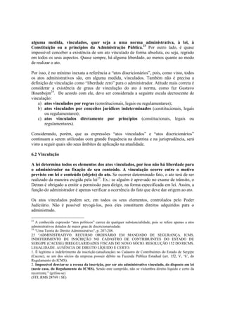 alguma medida, vinculados, quer seja a uma norma administrativa, à lei, à
Constituição ou a princípios da Administração Pública.23
Por outro lado, é quase
impossível conceber a existência de um ato vinculado de forma absoluta, ou seja, regrado
em todos os seus aspectos. Quase sempre, há alguma liberdade, ao menos quanto ao modo
de realizar o ato.
Por isso, é no mínimo inexata a referência a “atos discricionários”, pois, como visto, todos
os atos administrativos são, em alguma medida, vinculados. Também não é precisa a
definição de vinculação como “liberdade zero” para o administrador. Atitude mais correta é
considerar a existência de graus de vinculação do ato à norma, como faz Gustavo
Binenbojm24
. De acordo com ele, deve ser considerada a seguinte escala decrescente de
vinculação:
a) atos vinculados por regras (constitucionais, legais ou regulamentares);
b) atos vinculados por conceitos jurídicos indeterminados (constitucionais, legais
ou regulamentares);
c) atos vinculados diretamente por princípios (constitucionais, legais ou
regulamentares).
Considerando, porém, que as expressões “atos vinculados” e “atos discricionários”
continuam a serem utilizadas com grande frequência na doutrina e na jurisprudência, será
visto a seguir quais são seus âmbitos de aplicação na atualidade.
6.2 Vinculação
A lei determina todos os elementos dos atos vinculados, por isso não há liberdade para
o administrador na fixação de seu conteúdo. A vinculação ocorre entre o motivo
previsto em lei e conteúdo (objeto) do ato. Se ocorrer determinado fato, o ato terá de ser
realizado da maneira exigida pela lei25
. Ex.: se alguém é aprovado no exame de trânsito, o
Detran é obrigado a emitir a permissão para dirigir, na forma especificada em lei. Assim, a
função do administrador é apenas verificar a ocorrência do fato que deve dar origem ao ato.
Os atos vinculados podem ser, em todos os seus elementos, controlados pelo Poder
Judiciário. Não é possível revogá-los, pois eles constituem direitos adquiridos para o
administrado.
23
A conhecida expressão “atos políticos” carece de qualquer substancialidade, pois se refere apenas a atos
administrativos dotados de maior grau de discricionariedade.
24
“Uma Teoria do Direito Administrativo”, p. 207-208.
25 “ADMINISTRATIVO. RECURSO ORDINÁRIO EM MANDADO DE SEGURANÇA. ICMS.
INDEFERIMENTO DE INSCRIÇÃO NO CADASTRO DE CONTRIBUINTES DO ESTADO DE
SERGIPE (CACESE) IRREGULARIDADES FISCAIS DO NOVO SÓCIO. RESOLUÇÃO 152 DO RICMS.
LEGALIDADE. AUSÊNCIA DE DIREITO LÍQUIDO E CERTO.
1. É legítimo o indeferimento da inscrição (atualização) no Cadastro de Contribuintes do Estado de Sergipe
(Cacese), se um dos sócios da empresa possuir débito na Fazenda Pública Estadual (art. 152, V, ‘h’, do
Regulamento do ICMS).
2. Impossível desviar-se a recusa da inscrição, por ser ato administrativo vinculado, do disposto em lei
(neste caso, do Regulamento do ICMS). Sendo este cumprido, não se vislumbra direito líquido e certo da
recorrente.” (grifou-se)
(STJ, RMS 24769 / SE)
 