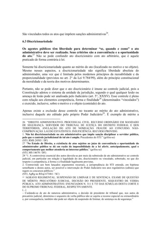 São vinculados todos os atos que impõem sanções administrativas26
.
6.3 Discricionariedade
Os agentes públicos têm liberdade para determinar “se, quando e como” o ato
administrativo deve ser realizado. Seus critérios são a conveniência e a oportunidade
do ato.27
Não se pode confundir ato discricionário com ato arbitrário, que é aquele
praticado de forma contrária à lei.
Somente há discricionariedade quanto ao mérito do ato (localizado no motivo e no objeto).
Mesmo nesses aspectos, a discricionariedade não significa liberdade absoluta do
administrador, uma vez que é limitada pelos modernos princípios da razoabilidade e da
proporcionalidade (previstos no art. 2° da Lei 9.784/99), além do princípio constitucional
da moralidade e da teoria dos motivos determinantes.
Portanto, não se pode dizer que o ato discricionário é imune ao controle judicial, pois a
Constituição adotou o sistema da unidade da jurisdição, segundo o qual qualquer lesão ou
ameaça de lesão pode ser analisada pelo Judiciário (art. 5°, XXXV). Esse controle é pleno
com relação aos elementos competência, forma e finalidade28
(denominados “vinculados”)
e exercido, inclusive, sobre o motivo e o objeto (conteúdo) do ato.
Apenas existe a exclusão desse controle no tocante ao mérito do ato administrativo,
inclusive daquele ato editado pelo próprio Poder Judiciário29
. É exemplo de mérito a
26 “DIREITO ADMINISTRATIVO. PROCESSUAL CIVIL. RECURSO ORDINÁRIO EM MANDADO
DE SEGURANÇA. SERVIDOR DO TRIBUNAL DE JUSTIÇA DO DISTRITO FEDERAL E DOS
TERRITÓRIOS. ANULAÇÃO DO ATO DE NOMEAÇÃO. FRAUDE AO CONCURSO. NÃO-
COMPROVAÇÃO. LAUDO ESTATÍSTICO. INSUFICIÊNCIA. RECURSO PROVIDO.
1. Não há discricionariedade no ato administrativo que impõe sanção disciplinar a servidor público,
pelo que o controle jurisdicional de tal ato é amplo. Precedentes do STJ.” (grifou-se)
(STJ, RMS 24503 / DF)
27 “No Estado de Direito, a existência de atos sujeitos ao juízo de conveniência e oportunidade do
administrador público se dá em razão da impossibilidade de a lei aferir, antecipadamente, qual o
comportamento que melhor atenderia ao interesse público.” (grifou-se)
(STJ, MS 14670 / DF)
28 “1. A controvérsia essencial dos autos desvela-se por meio da submissão de ato administrativo ao controle
judicial, em particular em relação à legalidade do ato, discricionário ou vinculado, sobretudo, no que diz
respeito à competência, à forma e à finalidade legalmente previstas.
2. Contravindo aos bem lançados argumentos recursais, a jurisprudência do STJ entende, em hipótese
semelhante a destes autos, ser possível a intervenção do Poder Judiciário nos atos regulatórios (editais) que
regem os concursos públicos.”
(STJ, AgRg no REsp 673461 / SC)
29 “AGRAVO REGIMENTAL. SUSPENSÃO DE LIMINAR E DE SENTENÇA. EXAME DE QUESTÃO
DE MÉRITO. PRECATÓRIO JUDICIAL. DECISÃO DO PRESIDENTE. SEQUESTRO DE VERBA
PÚBLICA. ATO ADMINISTRATIVO. ENUNCIADOS N. 311 E 733 DAS SÚMULAS DESTA CORTE E
DO SUPREMO TRIBUNAL FEDERAL, RESPECTIVAMENTE.
(...)
– Cuidando-se de ato de natureza administrativa, a decisão de presidente de tribunal que, nos autos de
precatório judicial, determina o sequestro de verba pública não se sujeita a recurso especial ou extraordinário
e, por consequência, também não pode ser objeto de suspensão de liminar, de sentença ou de segurança.”
 