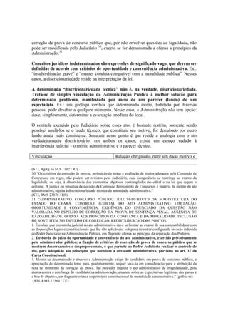 correção de prova de concurso público que, por não envolver questões de legalidade, não
pode ser modificada pelo Judiciário 30
, exceto se for demonstrada a ofensa a princípios da
Administração.31
Conceitos jurídicos indeterminados são expressões de significado vago, que devem ser
definidas de acordo com critérios de oportunidade e conveniência administrativa. Ex.:
“insubordinação grave” e “manter conduta compatível com a moralidade pública”. Nesses
casos, a discricionariedade reside na interpretação da lei.
A denominada “discricionariedade técnica” não é, na verdade, discricionariedade.
Trata-se de simples vinculação da Administração Pública à melhor solução para
determinado problema, manifestada por meio de um parecer (laudo) de um
especialista. Ex.: um geólogo verifica que determinado morro, habitado por diversas
pessoas, pode desabar a qualquer momento. Nesse caso, a Administração não tem opção:
deve, simplesmente, determinar a evacuação imediata do local.
O controle exercido pelo Judiciário sobre esses atos é bastante restrito, somente sendo
possível anulá-los se o laudo técnico, que constituiu seu motivo, for derrubado por outro
laudo ainda mais consistente. Somente nesse ponto é que reside a analogia com o ato
verdadeiramente discricionário: em ambos os casos, existe um espaço vedado à
interferência judicial – o mérito administrativo e o parecer técnico.
Vinculação Relação obrigatória entre um dado motivo e
(STJ, AgRg na SLS 1102 / RJ)
30 “Os critérios de correção de provas, atribuição de notas e avaliação de títulos adotados pela Comissão de
Concursos, em regra, não podem ser revistos pelo Judiciário, cuja competência se restringe ao exame da
legalidade, ou seja, à observância dos elementos objetivos contemplados no edital e na lei que regem o
certame. A justiça ou injustiça da decisão da Comissão Permanente de Concursos é matéria de mérito do ato
administrativo, sujeita à discricionariedade técnica da autoridade administrativa.”
(STJ, RMS 23878 / RS)
31 “ADMINISTRATIVO. CONCURSO PÚBLICO. JUIZ SUBSTITUTO DA MAGISTRATURA DO
ESTADO DO CEARÁ. CONTROLE JUDICIAL DO ATO ADMINISTRATIVO. LIMITAÇÃO.
OPORTUNIDADE E CONVENIÊNCIA. EXIGÊNCIA DO ENUNCIADO DA QUESTÃO NÃO
VALORADA NO ESPELHO DE CORREÇÃO DA PROVA DE SENTENÇA PENAL. AUSÊNCIA DE
RAZOABILIDADE. OFENSA AOS PRINCÍPIOS DA CONFIANÇA E DA MORALIDADE. INCLUSÃO
DE NOVO ITEM NO ESPELHO DE CORREÇÃO. REDISTRIBUIÇÃO DOS PONTOS.
1. É cediço que o controle judicial do ato administrativo deve se limitar ao exame de sua compatibilidade com
as disposições legais e constitucionais que lhe são aplicáveis, sob pena de restar configurada invasão indevida
do Poder Judiciário na Administração Pública, em flagrante ofensa ao princípio da separação dos Poderes.
2. Desborda do juízo de oportunidade e conveniência do ato administrativo, exercido privativamente
pelo administrador público; a fixação de critérios de correção de prova de concurso público que se
mostrem desarrazoados e desproporcionais, o que permite ao Poder Judiciário realizar o controle do
ato, para adequá-lo aos princípios que norteiam a atividade administrativa, previstos no art. 37 da
Carta Constitucional.
3. Mostra-se desarrazoado e abusivo a Administração exigir do candidato, em prova de concurso público, a
apreciação de determinado tema para, posteriormente, sequer levá-lo em consideração para a atribuição da
nota no momento da correção da prova. Tal proceder inquina o ato administrativo de irregularidade, pois
atenta contra a confiança do candidato na administração, atuando sobre as expectativas legítimas das partes e
a boa-fé objetiva, em flagrante ofensa ao princípio constitucional da moralidade administrativa.” (grifou-se)
(STJ, RMS 27566 / CE)
 