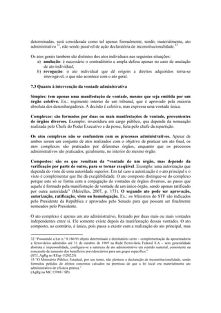 determinadas, será considerada como tal apenas formalmente, sendo, materialmente, ato
administrativo 32
, não sendo passível de ação declaratória de inconstitucionalidade.33
Os atos gerais também são distintos dos atos individuais nas seguintes situações:
a) anulação: é necessário o contraditório e ampla defesa apenas no caso de anulação
de ato individual;
b) revogação: o ato individual que dê origem a direitos adquiridos torna-se
irrevogável, o que não acontece com o ato geral.
7.3 Quanto à intervenção da vontade administrativa
Simples: tem apenas uma manifestação de vontade, mesmo que seja emitida por um
órgão coletivo. Ex.: regimento interno de um tribunal, que é aprovado pela maioria
absoluta dos desembargadores. A decisão é coletiva, mas expressa uma vontade única.
Complexos: são formados por duas ou mais manifestações de vontade, provenientes
de órgãos diversos. Exemplo: investidura em cargo público, que depende da nomeação
realizada pelo Chefe do Poder Executivo e da posse, feita pelo chefe da repartição.
Os atos complexos não se confundem com os processos administrativos. Apesar de
ambos serem um conjunto de atos realizados com o objetivo de praticar um ato final, os
atos complexos são praticados por diferentes órgãos, enquanto que os processos
administrativos são praticados, geralmente, no interior do mesmo órgão.
Compostos: são os que resultam da “vontade de um órgão, mas depende da
verificação por parte de outro, para se tornar exeqüível. Exemplo: uma autorização que
dependa do visto de uma autoridade superior. Em tal caso a autorização é o ato principal e o
visto é complementar que lhe dá exeqüibilidade. O ato composto distingue-se do complexo
porque este só se forma com a conjugação de vontades de órgãos diversos, ao passo que
aquele é formado pela manifestação de vontade de um único órgão, sendo apenas ratificado
por outra autoridade” (Meirelles, 2007, p. 173). O segundo ato pode ser aprovação,
autorização, ratificação, visto ou homologação. Ex.: os Ministros do STF são indicados
pelo Presidente da República e aprovados pelo Senado para que possam ser finalmente
nomeados pelo Presidente.
O ato complexo é apenas um ato administrativo, formado por duas mais ou mais vontades
independentes entre si. Ele somente existe depois da manifestação dessas vontades. O ato
composto, ao contrário, é único, pois passa a existir com a realização do ato principal, mas
32 “Possuindo a Lei n.º 8.186/91 objeto determinado e destinatário certo – complementação da aposentadoria
a ferroviários admitidos até 31 de outubro de 1969 na Rede Ferroviária Federal S.A – sem generalidade
abstrata e impessoalidade, configura-se a natureza de ato administrativo em sentido material, consistente na
concessão de aumento dos benefícios previdenciários para um grupo especifico.”
(STJ, AgRg no REsp 1120225)
33 “O Ministério Público Estadual, por seu turno, não pleiteou a declaração de inconstitucionalidade, senão
formulou pedidos de efeitos concretos calcados na premissa de que a lei local era materialmente ato
administrativo de eficácia prática.”
(AgRg na MC 15988 / SP)
 