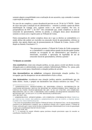 somente adquire exequibilidade com a realização do ato acessório, cujo conteúdo é somente
a aprovação do primeiro ato.
No caso do ato complexo, o prazo decadencial previsto no art. 54 da Lei 9.784/99 – limite
de cinco anos para a anulação de ato administrativo – somente é contado a partir da última
manifestação de vontade, pois, somente assim o ato estará completo. Por isso, as
jurisprudências do STF34
e do STJ35
têm considerado que, sendo complexos os atos de
concessão de aposentadoria, reforma ou pensão, a contagem desse prazo decadencial
somente se inicia com o registro junto ao Tribunal de Contas.
Outra consequência do caráter complexo desse ato é que os direitos ao contraditório e à
ampla defesa não podem ser exercidos na concessão inicial da aposentadoria, reforma ou
pensão, mas apenas depois que do pronunciamento do Tribunal de Contas. Assim o STF
dispôs na Súmula Vinculante nº 3:
“Nos processos perante o Tribunal de Contas da União asseguram-
se o contraditório e a ampla defesa quando da decisão puder resultar
anulação ou revogação de ato administrativo que beneficie o
interessado, excetuada a apreciação da legalidade do ato de
concessão inicial de aposentadoria, reforma e pensão.”
7.4 Quanto ao conteúdo
Atos constitutivos: criam uma situação jurídica, ou seja, passa a existir um direito ou uma
obrigação para os administrados ou para a própria Administração Pública. Ex.: posse, pela
qual passa a existir para o beneficiário a situação jurídica de servidor.
Atos desconstitutivos ou extintivos: extinguem determinada situação jurídica. Ex.:
revogação, que faz desaparecer um ato administrativo lícito e eficaz.
Atos declaratórios: reconhecem uma situação jurídica anterior, possibilitando que ela
tenha efeitos. Assim, o próprio ato declaratório tem eficácia retroativa (ex tunc).36
Ex.:
34
“ADMINISTRATIVO. APOSENTADORIA DE SERVIDORA PÚBLICA. INCORPORAÇÃO DE
VANTAGEM REVOGADA: RECUSA DE REGISTRO DE APOSENTADORIA PELO TRIBUNAL DE
CONTAS DA UNIÃO. INAPLICABILIDADE DO ART. 54 DA LEI 9.784/1999: ATO COMPLEXO.
PRECEDENTES. EM 19.1.1995 A SERVIDORA NÃO CUMPRIA OS REQUISITOS EXIGIDOS PELO
REVOGADO ART. 193 DA LEI N. 8.112/1990. SEGURANÇA DENEGADA.”
(STF, MS 25697 / DF)
35 “ADMINISTRATIVO. APOSENTADORIA. ATO COMPLEXO. CONFIRMAÇÃO PELO TRIBUNAL
DE CONTAS DA UNIÃO. DECADÊNCIA ADMINISTRATIVA QUE SE CONTA A PARTIR DESSE
ÚLTIMO ATO. NÃO-CONFIGURAÇÃO.
1. Nos temos da jurisprudência deste Superior Tribunal de Justiça e da Suprema Corte, o ato de aposentadoria
constitui-se ato administrativo complexo, que se aperfeiçoa somente com o registro perante o Tribunal de
Contas, razão pela qual o marco inicial do prazo decadencial para Administração rever os atos de aposentação
se opera com a manifestação final da Corte de Contas.”
(STJ, RMS 19240 / RJ)
36 “1. A concessão de isenção tributária apenas proclama situação preexistente capaz de conceder ao
contribuinte o benefício fiscal.
 