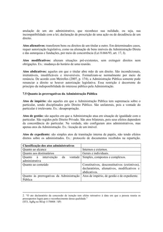 anulação de um ato administrativo, que reconhece sua nulidade, ou seja, sua
incompatibilidade com a lei; declaração de prescrição de uma ação ou de decadência de um
direito.
Atos alienativos: transferem bens ou direitos de um titular a outro. Em determinados casos,
requer autorização legislativa, como na alienação de bens imóveis da Administração Direta
e das autarquias e fundações, por meio de concorrência (Lei 8.666/93, art. 17, I).
Atos modificativos: alteram situações pré-existentes, sem extinguir direitos nem
obrigações. Ex.: mudança do horário de uma reunião.
Atos abdicativos: aqueles em que o titular abre mão de um direito. São incondicionais,
irretratáveis, imodificáveis e irreversíveis. Formalizam-se normalmente por meio de
renúncia. De acordo com Meirelles (2007, p. 174), a Administração Pública somente pode
renunciar a direito se houver autorização legislativa. Essa restrição é decorrente do
princípio da indisponibilidade do interesse público pela Administração.
7.5 Quanto às prerrogativas da Administração Pública
Atos de império: são aqueles em que a Administração Pública tem supremacia sobre o
particular, sendo disciplinados pelo Direito Público. São unilaterais, pois a vontade do
particular é irrelevante. Ex.: desapropriação.
Atos de gestão: são aqueles em que a Administração atua em situação de igualdade com o
particular. São regidos pelo Direito Privado. São atos bilaterais, pois seus efeitos dependem
da concordância do particular. Na verdade, não configuram atos administrativos, mas
apenas atos da Administração. Ex.: locação de um imóvel.
Atos de expediente: são simples atos de tramitação interna de papéis, não tendo efeitos
diretos sobre os administrados. Ex.: protocolo de documentos recebidos na repartição.
Classificação dos atos administrativos
Quanto ao alcance Internos e externos.
Quanto aos destinatários Gerais e individuais.
Quanto à intervenção da vontade
administrativa
Simples, compostos e complexos.
Quanto ao conteúdo Constitutivos, desconstitutivos (extintivos),
declaratórios, alienativos, modificativos e
abdicativos.
Quanto às prerrogativas da Administração
Pública
Atos de império, de gestão e de expediente.
2. “O ato declaratório da concessão de isenção tem efeito retroativo à data em que a pessoa reunia os
pressupostos legais para o reconhecimento dessa qualidade.”
(STJ, AgRg no REsp 1170008 / SP)
 