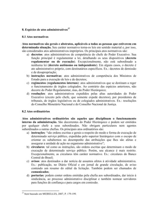 8. Espécies de atos administrativos37
8.1 Atos normativos
Atos normativos são gerais e abstratos, aplicáveis a todas as pessoas que estiverem em
determinada situação. Seu caráter normativo torna-os leis em sentido material e, por isso,
são considerados atos administrativos impróprios. Os principais atos normativos são:
a) decretos: atos administrativos de competência do chefe do Poder Executivo. Sua
função principal é regulamentar a lei, detalhando os seus dispositivos (decreto
regulamentar ou de execução). Excepcionalmente, não está subordinado a
nenhuma lei (decreto autônomo ou independente). Em alguns casos, o decreto é
ato administrativo próprio, com destinatários específicos. Ex.: decretos de demissão
e de desapropriação;
b) instruções normativas: atos administrativos de competência dos Ministros de
Estado para a execução de leis e de decretos;
c) regimentos (regulamentos internos): atos administrativos que se destinam a reger
o funcionamento de órgãos colegiados. Ao contrário das espécies anteriores, não
decorre do Poder Regulamentar, mas, do Poder Hierárquico;
d) resoluções: atos administrativos expedidos pelas altas autoridades do Poder
Executivo (exceto pelo chefe, que somente expede decretos), por presidentes de
tribunais, de órgãos legislativos ou de colegiados administrativos. Ex.: resoluções
do Conselho Monetário Nacional e do Conselho Nacional de Justiça.
8.2 Atos ordinatórios
Atos administrativos ordinatórios são aqueles que disciplinam o funcionamento
interno da administração. São decorrentes do Poder Hierárquico e podem ser emitidos
por qualquer chefe a seus subordinados. Não obrigam particulares nem agentes
subordinados a outras chefias. Os principais atos ordinatórios são:
a) instruções: “são ordens escritas e gerais a respeito do modo e forma de execução de
determinado serviço público, expedidas pelo superior hierárquico com o escopo de
orientar os subalternos no desempenho das atribuições que lhes são afetas e
assegurar a unidade de ação no organismo administrativo”;
b) circulares: tal como as instruções, são ordens escritas que determinam o modo de
execução de determinado serviço público. Porém, seu alcance é mais restrito.
Excepcionalmente, as circulares têm caráter normativo. Ex.: circulares do Banco
Central do Brasil;
c) avisos: atos destinados a dar notícia de assuntos afetos à atividade administrativa.
Ex.: publicação, no Diário Oficial e em jornal de grande circulação, de aviso
contendo um resumo do edital da licitação. Também podem ser chamados de
comunicados;
d) portarias: podem conter ordens emitidas pela chefia aos subordinados, dar início à
sindicância, ao processo administrativo disciplinar e também nomear servidores
para funções de confiança e para cargos em comissão.
37
Item baseado em MEIRELLES, 2007, P. 179-199.
 