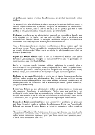 ato jurídico, que expressa a vontade da Administração em produzir determinados efeitos
jurídicos.
Se o ato realizado pela Administração não for apto a produzir efeitos jurídicos, como é o
caso de simples comunicados e pareceres, não pode ser denominado ato administrativo.
Mesmo um ato material, como a varrição de rua, é um ato jurídico, pois tem o efeito
jurídico de extinguir, satisfazer, a obrigação daquele que está varrendo.
Unilateral: a produção do ato administrativo independe da concordância daqueles que
serão atingidos por ele. Porém, cada vez mais tem sido exigida a participação dos
destinatários na formação do ato. Por exemplo, considera-se obrigatória a audiência dos
interessados antes da revogação ou da anulação do ato administrativo.
Trata-se de uma decorrência dos princípios constitucionais do devido processo legal3
e da
participação popular. Assim, o conteúdo dos atos administrativos depende exclusivamente
da vontade Administração Pública, mas é um direito do administrado tentar influir na
formação dessa vontade.
Regido pelo Direito Público: todos os atos da Administração Pública Direta (entes
federativos), das autarquias e fundações são atos administrativos, uma vez que regidos, em
maior ou menor grau, pelo Direito Público.
Porém, as empresas estatais (empresas públicas, sociedades de economia mista e
subsidiárias) realizam, quase sempre, atos regidos pelo Direito Privado. Excepcionalmente,
nas hipóteses previstas na Constituição Federal, são praticados atos regidos pelo Direito
Público, ou seja, atos administrativos. Por exemplo: licitações e concursos públicos.
Realizado por agentes públicos: todas as pessoas que, de alguma forma, exercem funções
públicas podem praticar ato administrativos. Isso inclui agentes políticos, agentes
administrativos (servidores públicos, empregados públicos, militares e temporários) e até
mesmo particulares em colaboração com a Administração Pública (agentes honoríficos,
delegados e credenciados).
É importante destacar que atos administrativos podem ser feitos mesmo por pessoas que
não pertencem formalmente à Administração Pública, caso dos particulares em
colaboração. Assim, os tabeliães, agentes delegados, realizam, no exercício de sua função
notarial, atos administrativos. Portanto, os atos administrativos não são espécies de atos da
Administração, uma vez que nem sempre são produzidos por órgãos administrativos.
Exercício da função administrativa: os atos administrativos geralmente são praticados
pelo Poder Executivo (órgãos e entidades da Administração Direta e da Administração
Indireta), mas agentes de outros Poderes e, inclusive, particulares, podem praticá-los
3
De acordo com Marçal Justen Filho, “Institui-se o devido processo legal não apenas como forma de tutelar
os particulares e seu patrimônio contra os desmandos dos agentes estatais, mas também como meio de
impedir decisões administrativas imprudentes, aptas a gerar efeitos ruinosos sobre o patrimônio público”
(Curso de Direito Administrativo, 2008, p. 215).
 