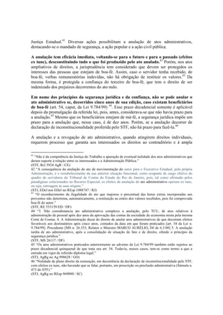 Justiça Estadual.41
Diversas ações possibilitam a anulação de atos administrativos,
destacando-se o mandado de segurança, a ação popular e a ação civil pública.
A anulação tem eficácia imediata, voltando-se para o futuro e para o passado (efeitos
ex tunc), desconstituindo tudo o que foi produzido pelo ato anulado.42
Porém, nos atos
ampliativos de direitos, a jurisprudência tem considerado que devem ser protegidos os
interesses das pessoas que estejam de boa-fé. Assim, caso o servidor tenha recebido, de
boa-fé, verbas remuneratórias indevidas, não há obrigação de restituir os valores.43
Da
mesma forma, é protegida a confiança do terceiro de boa-fé, que tem o direito de ser
indenizado dos prejuízos decorrentes do ato nulo.
Em nome dos princípios da segurança jurídica e da confiança, não se pode anular o
ato administrativo se, decorridos cinco anos de sua edição, caso existam beneficiários
de boa-fé (art. 54, caput, da Lei 9.784/99) 44
. Esse prazo decadencial somente é aplicável
depois da promulgação da referida lei, pois, antes, considerava-se que não havia prazo para
a anulação.45
Mesmo que os beneficiários estejam de má-fé, a segurança jurídica impõe um
prazo para a anulação que, nesse caso, é de dez anos. Porém, se a anulação decorrer de
declaração de inconstitucionalidade proferida pelo STF, não há prazo para fazê-la.46
A anulação e a revogação de ato administrativo, quando atingirem direitos individuais,
requerem processo que garanta aos interessados os direitos ao contraditório e à ampla
41
“Não é da competência da Justiça do Trabalho a apuração de eventual nulidade dos atos administrativos que
deram suporte à relação entre os interessados e a Administração Pública.”
(STF, Rcl 5924 AgR / CE)
42 “A consequência da anulação do ato de movimentação do autor para o Executivo Estadual, pela própria
Administração, é o restabelecimento da sua anterior situação funcional, como ocupante de cargo efetivo do
quadro de servidores do Tribunal de Contas do Estado do Rio de Janeiro, pois, tal como afirmado pelos
paradigmas colacionados no Recurso Especial, os efeitos da anulação do ato administrativo operam ex tunc,
ou seja, retroagem às suas origens.”
(STJ, EDcl nos EDcl no REsp 1088747 / RJ)
43
“O reconhecimento da ilegalidade do ato que majorou o percentual das horas extras incorporadas aos
proventos não determina, automaticamente, a restituição ao erário dos valores recebidos, pois foi comprovada
boa-fé do autor.”
(STF, RE 553159 ED / DF)
44 “3. Não consubstancia ato administrativo complexo a anulação, pelo TCU, de atos relativos à
administração de pessoal após dez anos da aprovação das contas da sociedade de economia mista pela mesma
Corte de Contas. 4. A Administração decai do direito de anular atos administrativos de que decorram efeitos
favoráveis aos destinatários após cinco anos, contados da data em que foram praticados [art. 54 da Lei n.
9.784/99]. Precedente [MS n. 26.353, Relator o Ministro MARCO AURÉLIO, DJ de 6.3.08] 5. A anulação
tardia de ato administrativo, após a consolidação de situação de fato e de direito, ofende o princípio da
segurança jurídica.”
(STF, MS 26117 / DF)
45 “Os atos administrativos praticados anteriormente ao advento da Lei 9.784/99 também estão sujeitos ao
prazo decadencial quinquenal de que trata seu art. 54. Todavia, nesses casos, tem-se como termo a quo a
entrada em vigor de referido diploma legal.”
(STJ, AgRg no Ag 998628 / GO)
46 “Nulidade de pleno direito da nomeação, em decorrência da declaração de inconstitucionalidade pelo STF,
com efeitos ex tunc, não havendo que se falar, portanto, em prescrição ou preclusão administrativa (Súmula n.
473 do STF).”
(STJ, AgRg no REsp 969090 / SC)
 