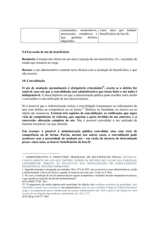 consumados, enunciativos,
processuais, complexos e
que geraram direitos
adquiridos
cinco anos que tenham
beneficiários de boa-fé.
9.4 Em razão de ato do beneficiário
Renúncia: Extinção dos efeitos do ato ante à rejeição de seu beneficiário. Ex.: secretário de
estado que renuncia ao cargo.
Recusa: o ato administrativo somente teria eficácia com a aceitação do beneficiário, o que
não ocorreu.
10. Convalidação
O ato de anulação normalmente é obrigatório (vinculado)51
, exceto se o defeito for
sanável, caso em que a convalidação (ato administrativo que torna lícito o ato nulo) é
indispensável. A única hipótese em que a administração pública pode escolher entre anular
e convalidar é a da ratificação de atos discricionários.
Só é possível que a Administração realize a convalidação (saneamento ou refazimento) de
atos com defeito na competência ou na forma.52
Defeitos na finalidade, no motivo ou no
objeto são insanáveis. Existem três espécies de convalidação: a) ratificação, que supre
vício de competência; b) reforma, que suprime a parte inválida do ato anterior; e c)
conversão: alteração completa do ato. Não é possível convalidar o ato realizado de
maneira irrazoável, ou seja, absurdo.
Em resumo: é possível à administração pública convalidar atos com vício de
competência ou de forma. Porém, mesmo nos outros casos, a convalidação pode
acontecer sem a necessidade de nenhum ato – em razão do decurso de determinado
prazo: cinco anos, se houver beneficiários de boa-fé.
51 “ADMINISTRATIVO E TRIBUTÁRIO. PROGRAMA DE RECUPERAÇÃO FISCAL ESTADUAL.
CANCELAMENTO DO ATO QUE DEFERIU PEDIDO DE REVISÃO DO VALOR DAS PARCELAS.
LEGITIMIDADE. DIREITO AO RECÁLCULO DAS MENSALIDADES DO PARCELAMENTO.
INEXISTÊNCIA. RECURSO IMPROVIDO.
1. Segundo princípio consagrado nas súmulas 346 e 473 do STF, são revisáveis os atos administrativos, tendo
a Administração o dever de fazê-lo, quando se tratar de ato nulo (art. 53 da Lei 9.784).
2. No caso, a anulação do ato foi promovida por agente competente e mediante decisão amparada em parecer,
o que atende ao requisito da devida fundamentação.”
(STJ, RMS 27788 / SC)
52 “O pagamento da multa imposta pela autoridade de trânsito não configura aceitação da penalidade, nem
convalida eventual vício existente no ato administrativo, uma vez que o próprio Código de Trânsito Brasileiro
exige o seu pagamento para a interposição de recurso administrativo (art. 288) e prevê a devolução do valor
no caso de ser julgada improcedente a penalidade (art. 286, § 2º).
(STJ, REsp 810175 / RS)
 