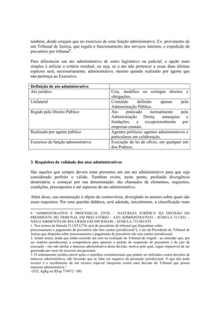 também, desde estejam que no exercício de uma função administrativa. Ex: provimento de
um Tribunal de Justiça, que regula o funcionamento dos serviços internos; e expedição de
precatório por tribunal4
.
Para diferenciar um ato administrativo de outro legislativo ou judicial, a opção mais
simples é utilizar o critério residual, ou seja, se o ato não pertencer a essas duas últimas
espécies será, necessariamente, administrativo, mesmo quando realizado por agente que
não pertença ao Executivo.
Definição de ato administrativo
Ato jurídico Cria, modifica ou extingue direitos e
obrigações.
Unilateral Conteúdo definido apenas pela
Administração Pública.
Regido pelo Direito Público Ato praticado normalmente pela
Administração Direta, autarquias e
fundações; e excepcionalmente por
empresas estatais.
Realizado por agente público Agentes políticos; agentes administrativos e
particulares em colaboração.
Exercício de função administrativa Execução da lei de ofício, em qualquer um
dos Poderes.
3. Requisitos de validade dos atos administrativos
São aqueles que sempre devem estar presentes em um ato administrativo para que seja
considerado perfeito e válido. Também existe, neste ponto, profunda divergência
doutrinária, a começar por sua denominação: são chamados de elementos, requisitos,
condições, pressupostos e até aspectos do ato administrativo.
Além disso, sua enumeração é objeto de controvérsia, divergindo os autores sobre quais são
esses requisitos. Por uma questão didática, será adotada, inicialmente, a classificação mais
4 “ADMINISTRATIVO E PROCESSUAL CIVIL – NATUREZA JURÍDICA DA DECISÃO DO
PRESIDENTE DO TRIBUNAL EM PRECATÓRIO – ATO ADMINISTRATIVO – SÚMULA 311/STJ. –
NÃO-CABIMENTO DE RECURSOS EXCEPCIONAIS – SÚMULA 733 DO STF.
1. Nos termos da Súmula 311/STJ ["Os atos do presidente do tribunal que disponham sobre
processamento e pagamento de precatório não têm caráter jurisdicional"], o ato do Presidente do Tribunal de
Justiça que disponha sobre processamento e pagamento de precatório não tem caráter jurisdicional.
2. Sendo assim, ainda que tenha ocorrido um erro na avaliação do Tribunal de origem - ao entender que, por
ser matéria jurisdicional, a competência para apreciar o pedido de suspensão do precatório é do juiz de
execução - isto não desfaz a natureza administrativa desta decisão, motivo pelo qual, segue impassível de ser
guerreada por meio de recursos excepcionais.
3. O ordenamento jurídico prevê ações e remédios constitucionais que podem ser utilizados contra decisões de
natureza administrativa, não havendo que se falar em negativa da prestação jurisdicional. O que não pode
ocorrer é o recebimento de um recurso especial interposto contra uma decisão do Tribunal que possui
natureza administrativa.”
(STJ, AgRg no REsp 776972 / SP)
 