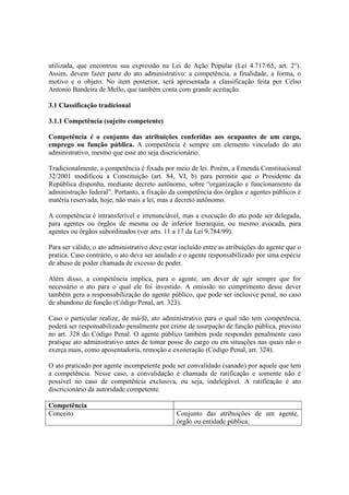 utilizada, que encontrou sua expressão na Lei de Ação Popular (Lei 4.717/65, art. 2°).
Assim, devem fazer parte do ato administrativo: a competência, a finalidade, a forma, o
motivo e o objeto. No item posterior, será apresentada a classificação feita por Celso
Antonio Bandeira de Mello, que também conta com grande aceitação.
3.1 Classificação tradicional
3.1.1 Competência (sujeito competente)
Competência é o conjunto das atribuições conferidas aos ocupantes de um cargo,
emprego ou função pública. A competência é sempre um elemento vinculado do ato
administrativo, mesmo que esse ato seja discricionário.
Tradicionalmente, a competência é fixada por meio de lei. Porém, a Emenda Constitucional
32/2001 modificou a Constituição (art. 84, VI, b) para permitir que o Presidente da
República disponha, mediante decreto autônomo, sobre “organização e funcionamento da
administração federal”. Portanto, a fixação da competência dos órgãos e agentes públicos é
matéria reservada, hoje, não mais a lei, mas a decreto autônomo.
A competência é intransferível e irrenunciável, mas a execução do ato pode ser delegada,
para agentes ou órgãos de mesma ou de inferior hierarquia, ou mesmo avocada, para
agentes ou órgãos subordinados (ver arts. 11 a 17 da Lei 9.784/99).
Para ser válido, o ato administrativo deve estar incluído entre as atribuições do agente que o
pratica. Caso contrário, o ato deve ser anulado e o agente responsabilizado por uma espécie
de abuso de poder chamada de excesso de poder.
Além disso, a competência implica, para o agente, um dever de agir sempre que for
necessário o ato para o qual ele foi investido. A omissão no cumprimento desse dever
também gera a responsabilização do agente público, que pode ser inclusive penal, no caso
de abandono de função (Código Penal, art. 323).
Caso o particular realize, de má-fé, ato administrativo para o qual não tem competência,
poderá ser responsabilizado penalmente por crime de usurpação de função pública, previsto
no art. 328 do Código Penal. O agente público também pode responder penalmente caso
pratique ato administrativo antes de tomar posse do cargo ou em situações nas quais não o
exerça mais, como aposentadoria, remoção e exoneração (Código Penal, art. 324).
O ato praticado por agente incompetente pode ser convalidado (sanado) por aquele que tem
a competência. Nesse caso, a convalidação é chamada de ratificação e somente não é
possível no caso de competência exclusiva, ou seja, indelegável. A ratificação é ato
discricionário da autoridade competente.
Competência
Conceito Conjunto das atribuições de um agente,
órgão ou entidade pública.
 