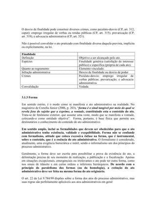 O desvio de finalidade pode constituir diversos crimes, como peculato-desvio (CP, art. 312,
caput); emprego irregular de verbas ou rendas públicas (CP, art. 315); prevaricação (CP,
art. 319); e advocacia administrativa (CP, art. 321).
Não é possível convalidar o ato praticado com finalidade diversa daquela prevista, implícita
ou explicitamente, na lei.
Finalidade
Definição Objetivo a ser alcançado pelo ato.
Espécies Finalidade genérica (satisfação do interesse
público) e específica (própria de cada ato).
Quanto ao regramento Elemento vinculado.
Infração administrativa Desvio de finalidade ou desvio de poder
Crimes Peculato-desvio; emprego irregular de
verbas públicas; prevaricação; e advocacia
administrativa.
Convalidação Vedada.
3.1.3 Forma
Em sentido estrito, é o modo como se manifesta o ato administrativo na realidade. No
magistério de Cretella Júnior (2006, p. 203), “forma é o sinal tangível por meio do qual se
revela fora do sujeito que a exprime, a vontade, constituindo esta o conteúdo do ato.
Trata-se de fenômeno exterior, que assume uma veste, modo que se manifesta a vontade,
colocando-a como entidade objetiva”. Forma, portanto, é base física que permite aos
destinatários o conhecimento do conteúdo do ato administrativo.
Em sentido amplo, inclui as formalidades que devem ser obedecidas para que o ato
administrativo tenha existência, validade e exequibilidade. Forma não se confunde
com formalismo, atitude que coloca excessiva ênfase na forma, que é instrumental,
sobre o conteúdo, que é a essência do ato administrativo. O formalismo é considerado,
atualmente, uma exigência burocrática e inútil, sendo o informalismo um dos princípios do
processo administrativo.
Geralmente, a forma deve ser escrita para possibilitar a prova da existência do ato, a
delimitação precisa de seu momento de realização, a publicação e a fiscalização. Apenas
em situações excepcionais, emergenciais ou irrelevantes o ato pode ter outra forma, como
nos sinais de trânsito e em certas ordens a inferiores hierárquicos. De acordo com o
princípio do paralelismo das formas (ou da homologia), a extinção do ato
administrativo deve ser feita na mesma forma do ato originário.
O art. 22 da Lei 9.784/99 dispões sobre a forma dos atos do processo administrativo, mas
suas regras são perfeitamente aplicáveis aos atos administrativos em geral:
 