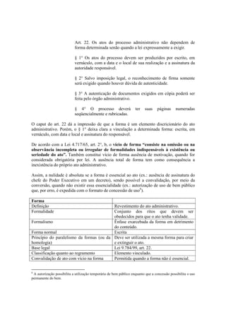 Art. 22. Os atos do processo administrativo não dependem de
forma determinada senão quando a lei expressamente a exigir.
§ 1° Os atos do processo devem ser produzidos por escrito, em
vernáculo, com a data e o local de sua realização e a assinatura da
autoridade responsável.
§ 2° Salvo imposição legal, o reconhecimento de firma somente
será exigido quando houver dúvida de autenticidade.
§ 3° A autenticação de documentos exigidos em cópia poderá ser
feita pelo órgão administrativo.
§ 4° O processo deverá ter suas páginas numeradas
seqüencialmente e rubricadas.
O caput do art. 22 dá a impressão de que a forma é um elemento discricionário do ato
administrativo. Porém, o § 1° deixa clara a vinculação a determinada forma: escrita, em
vernáculo, com data e local e assinatura do responsável.
De acordo com a Lei 4.717/65, art. 2°, b, o vício de forma “consiste na omissão ou na
observância incompleta ou irregular de formalidades indispensáveis à existência ou
seriedade do ato”. Também constitui vício de forma ausência de motivação, quando for
considerada obrigatória por lei. A ausência total de forma tem como consequência a
inexistência do próprio ato administrativo.
Assim, a nulidade é absoluta se a forma é essencial ao ato (ex.: ausência de assinatura do
chefe do Poder Executivo em um decreto), sendo possível a convalidação, por meio da
conversão, quando não existir essa essencialidade (ex.: autorização de uso de bem público
que, por erro, é expedida com o formato de concessão de uso6
).
Forma
Definição Revestimento do ato administrativo.
Formalidade Conjunto dos ritos que devem ser
obedecidos para que o ato tenha validade.
Formalismo Ênfase exarcebada da forma em detrimento
do conteúdo.
Forma normal Escrita
Princípio do paralelismo da formas (ou da
homologia)
Deve ser utilizada a mesma forma para criar
e extinguir o ato.
Base legal Lei 9.784/99, art. 22.
Classificação quanto ao regramento Elemento vinculado.
Convalidação de ato com vício na forma Permitida quando a forma não é essencial.
6
A autorização possibilita a utilização temporária de bem público enquanto que a concessão possibilita o uso
permanente do bem.
 