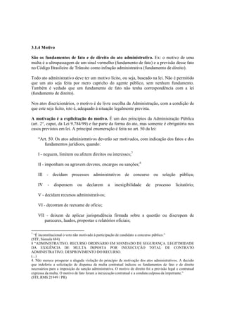 3.1.4 Motivo
São os fundamentos de fato e de direito do ato administrativo. Ex: o motivo de uma
multa é a ultrapassagem de um sinal vermelho (fundamento de fato) e a previsão desse fato
no Código Brasileiro de Trânsito como infração administrativa (fundamento de direito).
Todo ato administrativo deve ter um motivo lícito, ou seja, baseado na lei. Não é permitido
que um ato seja feita por mero capricho do agente público, sem nenhum fundamento.
Também é vedado que um fundamento de fato não tenha correspondência com a lei
(fundamento de direito).
Nos atos discricionários, o motivo é de livre escolha da Administração, com a condição de
que este seja lícito, isto é, adequado à situação legalmente prevista.
A motivação é a explicitação do motivo. É um dos princípios da Administração Pública
(art. 2°, caput, da Lei 9.784/99) e faz parte da forma do ato, mas somente é obrigatória nos
casos previstos em lei. A principal enumeração é feita no art. 50 da lei:
“Art. 50. Os atos administrativos deverão ser motivados, com indicação dos fatos e dos
fundamentos jurídicos, quando:
I - neguem, limitem ou afetem direitos ou interesses;7
II - imponham ou agravem deveres, encargos ou sanções;8
III - decidam processos administrativos de concurso ou seleção pública;
IV - dispensem ou declarem a inexigibilidade de processo licitatório;
V - decidam recursos administrativos;
VI - decorram de reexame de ofício;
VII - deixem de aplicar jurisprudência firmada sobre a questão ou discrepem de
pareceres, laudos, propostas e relatórios oficiais;
7
“É inconstitucional o veto não motivado à participação de candidato a concurso público.”
(STF, Súmula 684)
8 “ADMINISTRATIVO. RECURSO ORDINÁRIO EM MANDADO DE SEGURANÇA. LEGITIMIDADE
DA EXIGÊNCIA DE MULTA IMPOSTA POR INEXECUÇÃO TOTAL DE CONTRATO
ADMINISTRATIVO. DESPROVIMENTO DO RECURSO.
(...)
4. Não merece prosperar a alegada violação do princípio da motivação dos atos administrativos. A decisão
que indeferiu a solicitação de dispensa da multa contratual indicou os fundamentos de fato e de direito
necessários para a imposição da sanção administrativa. O motivo de direito foi a previsão legal e contratual
expressa da multa. O motivo de fato foram a inexecução contratual e a conduta culposa da impetrante.”
(STJ, RMS 21949 / PR)
 