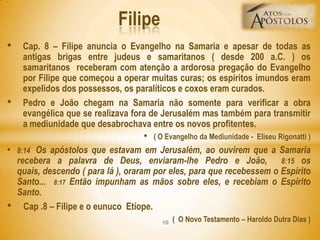 • Cap. 8 – Filipe anuncia o Evangelho na Samaria e apesar de todas as
antigas brigas entre judeus e samaritanos ( desde 200 a.C. ) os
samaritanos receberam com atenção a ardorosa pregação do Evangelho
por Filipe que começou a operar muitas curas; os espíritos imundos eram
expelidos dos possessos, os paralíticos e coxos eram curados.
• Pedro e João chegam na Samaria não somente para verificar a obra
evangélica que se realizava fora de Jerusalém mas também para transmitir
a mediunidade que desabrochava entre os novos profitentes.
• ( O Evangelho da Mediunidade - Eliseu Rigonatti )
• 8:14 Os apóstolos que estavam em Jerusalém, ao ouvirem que a Samaria
recebera a palavra de Deus, enviaram-lhe Pedro e João, 8:15 os
quais, descendo ( para lá ), oraram por eles, para que recebessem o Espírito
Santo... 8:17 Então impunham as mãos sobre eles, e recebiam o Espírito
Santo.
• Cap .8 – Filipe e o eunuco Etíope.
( O Novo Testamento – Haroldo Dutra Dias )
Filipe
10
 