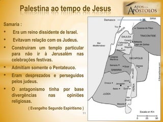 Samaria :
• Era um reino dissidente de Israel.
• Evitavam relação com os Judeus.
• Construíram um templo particular
para não ir à Jerusalém nas
celebrações festivas.
• Admitiam somente o Pentateuco.
• Eram desprezados e perseguidos
pelos judeus.
• O antagonismo tinha por base
divergências nas opiniões
religiosas.
( Evangelho Segundo Espiritismo )
Palestina ao tempo de Jesus
11
Damasco
 