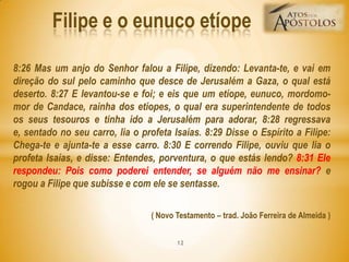 8:26 Mas um anjo do Senhor falou a Filipe, dizendo: Levanta-te, e vai em
direção do sul pelo caminho que desce de Jerusalém a Gaza, o qual está
deserto. 8:27 E levantou-se e foi; e eis que um etíope, eunuco, mordomo-
mor de Candace, rainha dos etíopes, o qual era superintendente de todos
os seus tesouros e tinha ido a Jerusalém para adorar, 8:28 regressava
e, sentado no seu carro, lia o profeta Isaías. 8:29 Disse o Espírito a Filipe:
Chega-te e ajunta-te a esse carro. 8:30 E correndo Filipe, ouviu que lia o
profeta Isaías, e disse: Entendes, porventura, o que estás lendo? 8:31 Ele
respondeu: Pois como poderei entender, se alguém não me ensinar? e
rogou a Filipe que subisse e com ele se sentasse.
( Novo Testamento – trad. João Ferreira de Almeida )
Filipe e o eunuco etíope
12
 