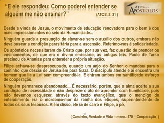 Desde a vinda de Jesus, o movimento de educação renovadora para o bem é dos
mais impressionantes no seio da Humanidade...
Ninguém guarde a presunção de elevar-se sem o auxílio dos outros, embora não
deva buscar a condição parasitária para a ascensão. Referimo-nos à solidariedade.
Os apóstolos necessitaram do Cristo que, por sua vez, fez questão de prender os
ensinamentos, de que era o divino emissário, às antigas leis. Paulo de Tarso
precisou de Ananias para entender a própria situação.
Filipe achava-se despreocupado, quando um anjo do Senhor o mandou para o
caminho que descia de Jerusalém para Gaza. O discípulo atende e aí encontra um
homem que lia a Lei sem compreendê-la. E entram ambos em santificado esforço
de cooperação.
Ninguém permanece abandonado... É necessário, porém, que a alma aceite a sua
condição de necessidade e não despreze o ato de aprender com humildade, pois
não devemos esquecer, através do texto evangélico, que o mendigo de
entendimento era o mordomo-mor da rainha dos etíopes, superintendente de
todos os seus tesouros. Além disso, ele ia de carro e Filipe, a pé.
( Caminho, Verdade e Vida – mens. 175 – Cooperação )
―E ele respondeu: Como poderei entender se
alguém me não ensinar?‖ (ATOS, 8: 31 )
13
 