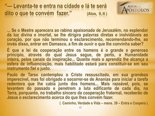 ... Se o Mestre aparecera ao rabino apaixonado de Jerusalém, no esplendor
da luz divina e imortal, se lhe dirigira palavras diretas e inolvidáveis ao
coração, por que não terminou o esclarecimento, recomendando-lhe, ao
invés disso, entrar em Damasco, a fim de ouvir o que lhe convinha saber?
É que a lei da cooperação entre os homens é o grande e generoso
princípio, através do qual Jesus segue, de perto, a Humanidade
inteira, pelos canais da inspiração... Quanto mais o aprendiz lhe alcança a
esfera de influenciação, mais habilitado estará para constituir-se em seu
instrumento fiel e justo.
Paulo de Tarso contemplou o Cristo ressuscitado, em sua grandeza
imperecível, mas foi obrigado a socorrer-se de Ananias para iniciar a tarefa
redentora que lhe cabia junto dos homens... Mais razoável, pois, se
levantem do passado e penetrem a luta edificante de cada dia, na
Terra, porquanto, no trabalho sincero da cooperação fraternal, receberão de
Jesus o esclarecimento acerca do que lhes convém fazer.
( Caminho, Verdade e Vida – mens. 39 – Entra e Coopera ))
―— Levanta-te e entra na cidade e lá te será
dito o que te convém fazer.‖ (Atos, 9,:6 )
15
 