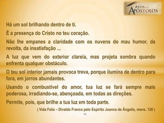 Há um sol brilhando dentro de ti.
É a presença do Cristo no teu coração.
Não lhe empanes a claridade com os nuvens do mau humor, da
revolta, da insatisfação ...
A luz que vem do exterior clareia, mas projeta sombra quando
enfrenta qualquer obstáculo.
O teu sol interior jamais provoca treva, porque ilumina de dentro para
fora, em jorros abundantes.
Usando o combustível do amor, tua luz se fará sempre mais
poderosa, irradiando-se, abençoada, em todas as direções.
Permite, pois, que brilhe a tua luz em toda parte.
( Vida Feliz – Divaldo Franco pelo Espírito Joanna de Ângelis, mens. 128 )
16
 