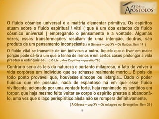 O fluido cósmico universal é a matéria elementar primitiva. Os espíritos
atuam sobre o fluido espiritual / vital ( que é um dos estados do fluido
cósmico universal ) empregando o pensamento e a vontade. Algumas
vezes, essas transformações resultam de uma intenção, doutras, são
produto de um pensamento inconsciente. ( A Gênese – cap XV – Os fluidos. Item 14 )
O fluido vital se transmite de um indivíduo a outro. Aquele que o tiver em maior
porção pode dá-lo a um que o tenha de menos e em certos casos prolongar a vida
prestes a extinguir-se. ( O Livro dos Espíritos – questão 70 )
Contrário seria às leis da natureza e portanto milagroso, o fato de volver à
vida corpórea um indivíduo que se achasse realmente morto... É pois de
todo ponto provável que, houvesse sincope ou letargia... Dado o poder
fluídico que ele possuía, nada de espantoso há em que esse fluido
vivificante, acionado por uma vontade forte, haja reanimado os sentidos em
torpor, que haja mesmo feito voltar ao corpo o espírito prestes a abandoná-
lo, uma vez que o laço perispirítico ainda não se rompera definitivamente.
( A Gênese – cap XV – Os milagres no Evangelho . Item 39 )
18
 