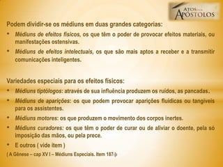 Podem dividir-se os médiuns em duas grandes categorias:
• Médiuns de efeitos físicos, os que têm o poder de provocar efeitos materiais, ou
manifestações ostensivas.
• Médiuns de efeitos intelectuais, os que são mais aptos a receber e a transmitir
comunicações inteligentes.
Variedades especiais para os efeitos físicos:
• Médiuns tiptólogos: através de sua influência produzem os ruídos, as pancadas.
• Médiuns de aparições: os que podem provocar aparições fluídicas ou tangíveis
para os assistentes.
• Médiuns motores: os que produzem o movimento dos corpos inertes.
• Médiuns curadores: os que têm o poder de curar ou de aliviar o doente, pela só
imposição das mãos, ou pela prece.
• E outros ( vide item )
( A Gênese – cap XV I – Médiuns Especiais. Item 187 )19
 