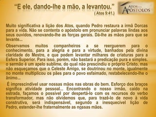Muito significativa a lição dos Atos, quando Pedro restaura a irmã Dorcas
para a vida. Não se contenta o apóstolo em pronunciar palavras lindas aos
seus ouvidos, renovando-lhe as forças gerais. Dá-lhe as mãos para que se
levante...
Observamos muitos companheiros a se reerguerem para o
conhecimento, para a alegria e para a virtude, banhados pela divina
claridade do Mestre, e que podem levantar milhares de criaturas para a
Esfera Superior. Para isso, porém, não bastará a predicação pura e simples.
o sermão é um apelo sublime, do qual não prescindiu o próprio Cristo, mas
não esqueçamos que o Celeste Amigo, se doutrinou no monte, igualmente
no monte multiplicou os pães para o povo esfaimado, restabelecendo-lhe o
ânimo...
É imprescindível usar nossas mãos nas obras do bem. Esforço dos braços
significa atividade pessoal... Encontrando o nosso irmão, caído na
estrada, façamos o possível por despertá-lo com os recursos do verbo
transformador, mas não olvidemos que, para trazê-lo de novo à vida
construtiva, será indispensável, segundo a inesquecível lição de
Pedro, estender-lhe fraternalmente as nossas mãos.
―E ele, dando-lhe a mão, a levantou.‖
( Atos 9:41.)
20
 