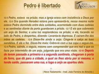 12:5 Pedro, estava na prisão; mas a igreja orava com insistência a Deus por
ele. 12:6 Ora quando Herodes estava para apresentá-lo, nessa mesma noite
estava Pedro dormindo entre dois soldados, acorrentado com duas cadeias
e as sentinelas diante da porta guardavam a prisão. 12:7 E eis que sobreveio
um anjo do Senhor, e uma luz resplandeceu na prisão; e ele, tocando no
lado de Pedro, o despertou, dizendo: Levanta-te depressa. E caíram-lhe das
mãos as cadeias. 12:8 Disse-lhe ainda o anjo: Cinge-te e calça as tuas
sandálias. E ele o fez. Disse-lhe mais; Cobre-te com a tua capa e segue-me.
12:9 Pedro, saindo, o seguia, mesmo sem compreender que era real o que se
fazia por intermédio de um anjo, julgando que era uma visão. 12:10 Depois
de terem passado a primeira e a segunda sentinela, chegaram à porta
de ferro, que dá para a cidade, a qual se lhes abriu por si mesma; e
tendo saído, passaram uma rua, e logo o anjo se apartou dele.
( Novo Testamento – trad. João Ferreira de Almeida )
Pedro é libertado
21
 