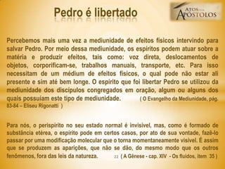 Percebemos mais uma vez a mediunidade de efeitos físicos intervindo para
salvar Pedro. Por meio dessa mediunidade, os espíritos podem atuar sobre a
matéria e produzir efeitos, tais como: voz direta, deslocamentos de
objetos, corporificam-se, trabalhos manuais, transporte, etc. Para isso
necessitam de um médium de efeitos físicos, o qual pode não estar ali
presente e sim até bem longe. O espírito que foi libertar Pedro se utilizou da
mediunidade dos discípulos congregados em oração, algum ou alguns dos
quais possuíam este tipo de mediunidade. ( O Evangelho da Mediunidade, pág.
83-84 – Eliseu Rigonatti )
Para nós, o perispírito no seu estado normal é invisível, mas, como é formado de
substância etérea, o espírito pode em certos casos, por ato de sua vontade, fazê-lo
passar por uma modificação molecular que o torna momentaneamente visível. É assim
que se produzem as aparições, que não se dão, do mesmo modo que os outros
fenômenos, fora das leis da natureza. ( A Gênese - cap. XIV - Os fluidos, item 35 )
Pedro é libertado
22
 