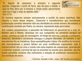 Os homens esperam sempre ansiosamente o auxílio do plano espiritual. Não
importa o nome desse amparo... Essencial é considerarmos que semelhante
colaboração constitui elemento vital nas atividades do crente sincero. No entanto, a
contribuição recebida por Pedro, no cárcere, representa lição para todos.
Sob cadeias pesadíssimas, o pescador de Cafarnaum vê aproximar-se o anjo do
Senhor, que o liberta, atravessa em sua companhia os primeiros perigos na
prisão, caminha ao lado do mensageiro, ao longo de uma rua; contudo, o emissário
afasta-se, deixando-o novamente entregue à própria liberdade, de maneira a não
desvalorizar-lhe as iniciativas. Essa exemplificação é típica. Os auxílios do invisível
são incontestáveis e jamais falham em suas multiformes expressões, mas é
imprescindível não se vicie o crente com essa espécie de cooperação, aprendendo
a caminhar sozinho, convicto de que se encontra no mundo para aprender, não lhe
sendo permitido reclamar dos instrutores a solução de problemas necessários à
sua condição de aluno.
( Caminho, Verdade e Vida – mens. 100- Auxílio do Invisível )
―E, depois de passarem a primeira e segunda
guarda, chegaram à porta de ferro, que dá para a cidade, a
qual se lhes abriu por si mesma; e, tendo saído, percorreram
uma rua e logo o anjo se apartou dele.‖ (
Atos 12:10 )
23
 