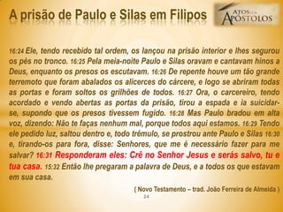 16:24 Ele, tendo recebido tal ordem, os lançou na prisão interior e lhes segurou
os pés no tronco. 16:25 Pela meia-noite Paulo e Silas oravam e cantavam hinos a
Deus, enquanto os presos os escutavam. 16:26 De repente houve um tão grande
terremoto que foram abalados os alicerces do cárcere, e logo se abriram todas
as portas e foram soltos os grilhões de todos. 16:27 Ora, o carcereiro, tendo
acordado e vendo abertas as portas da prisão, tirou a espada e ia suicidar-
se, supondo que os presos tivessem fugido. 16:28 Mas Paulo bradou em alta
voz, dizendo: Não te faças nenhum mal, porque todos aqui estamos. 16:29 Tendo
ele pedido luz, saltou dentro e, todo trêmulo, se prostrou ante Paulo e Silas 16:30
e, tirando-os para fora, disse: Senhores, que me é necessário fazer para me
salvar? 16:31 Responderam eles: Crê no Senhor Jesus e serás salvo, tu e
tua casa. 15:32 Então lhe pregaram a palavra de Deus, e a todos os que estavam
em sua casa.
( Novo Testamento – trad. João Ferreira de Almeida )
A prisão de Paulo e Silas em Filipos
24
 