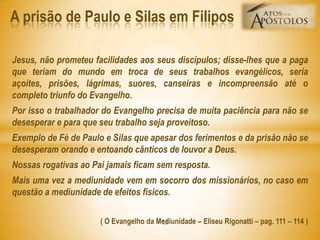 Jesus, não prometeu facilidades aos seus discípulos; disse-lhes que a paga
que teriam do mundo em troca de seus trabalhos evangélicos, seria
açoites, prisões, lágrimas, suores, canseiras e incompreensão até o
completo triunfo do Evangelho.
Por isso o trabalhador do Evangelho precisa de muita paciência para não se
desesperar e para que seu trabalho seja proveitoso.
Exemplo de Fé de Paulo e Silas que apesar dos ferimentos e da prisão não se
desesperam orando e entoando cânticos de louvor a Deus.
Nossas rogativas ao Pai jamais ficam sem resposta.
Mais uma vez a mediunidade vem em socorro dos missionários, no caso em
questão a mediunidade de efeitos físicos.
( O Evangelho da Mediunidade – Eliseu Rigonatti – pag. 111 – 114 )
A prisão de Paulo e Silas em Filipos
25
 