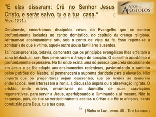 Geralmente, encontramos discípulos novos do Evangelho que se sentem
profundamente isolados no centro doméstico, no capítulo da crença religiosa.
Afirmam-se absolutamente sós, sob o ponto de vista da fé. Esse reporta-se à
zombaria de que é vítima, aquele outro acusa familiares ausentes.
Tal incompreensão, todavia, demonstra que os princípios evangélicos lhes enfeitam a
zona intelectual, sem lhes penetrarem o âmago do coração. O conselho apostólico é
profundamente expressivo. No lar onde exista uma só pessoa que creia sinceramente
em Jesus e se lhe adapte aos ensinamentos redentores, pavimentando o caminho
pelos padrões do Mestre, aí permanecerá a suprema claridade para a elevação. Não
importa que os progenitores sejam descrentes, que os irmãos se demorem
endurecidos, nem interessam a ironia, a discussão áspera ou a observação ingrata. O
cristão, onde estiver, encontra-se no domicílio de suas convicções
regenerativas, para servir a Jesus, aperfeiçoando e iluminando a si mesmo. Não te
esqueças, pois, de que se verdadeiramente aceitas o Cristo e a Ele te afeiçoas, serás
conduzido para Deus, tu e tua casa.
( Vinha de Luz – mens. 88 – Tu e tua casa )
"E eles disseram: Crê no Senhor Jesus
Cristo, e serás salvo, tu e a tua casa.― (
Atos, 16:31.)
26
 