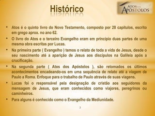 • Atos é o quinto livro do Novo Testamento, composto por 28 capítulos, escrito
em grego aprox. no ano 62.
• O livro do Atos e o terceiro Evangelho eram em princípio duas partes de uma
mesma obra escritas por Lucas.
• Na primeira parte ( Evangelho ) temos o relato de toda a vida de Jesus, desde o
seu nascimento até a aparição de Jesus aos discípulos na Galileia após a
crucificação.
• Na segunda parte ( Atos dos Apóstolos ), são retomados os últimos
acontecimentos encadeando-os em uma sequência de relato até a viagem de
Paulo a Roma. Enfoque para o trabalho de Paulo através de suas viagens.
• Lucas foi o responsável pela designação de cristão aos seguidores da
mensagem de Jesus, que eram conhecidos como viajores, peregrinos ou
caminheiros.
• Para alguns é conhecido como o Evangelho da Mediunidade.
Histórico
3
 