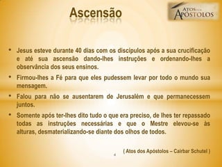 • Jesus esteve durante 40 dias com os discípulos após a sua crucificação
e até sua ascensão dando-lhes instruções e ordenando-lhes a
observância dos seus ensinos.
• Firmou-lhes a Fé para que eles pudessem levar por todo o mundo sua
mensagem.
• Falou para não se ausentarem de Jerusalém e que permanecessem
juntos.
• Somente após ter-lhes dito tudo o que era preciso, de lhes ter repassado
todas as instruções necessárias e que o Mestre elevou-se às
alturas, desmaterializando-se diante dos olhos de todos.
( Atos dos Apóstolos – Cairbar Schutel )
Ascensão
4
 
