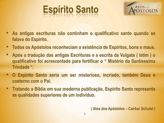 • As antigas escrituras não continham o qualificativo santo quando se
falava do Espírito.
• Todos os Apóstolos reconheciam a existência de Espíritos, bons e maus.
• Após a tradução das antigas Escrituras e a escrita da Vulgata ( latim ) o
qualificativo foi acrescentado para fortificar o ― Mistério da Santísssima
Trindade ―.
• O Espírito Santo seria um ser misterioso, incriado, também Deus e
coeterno com o Pai.
• Tratando a Bíblia em sua moderna publicação, Espírito Santo representa
as qualidades superiores de um indivíduo.
( Atos dos Apóstolos – Cairbar Schutel )
Espírito Santo
5
 