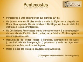 • Pentecostes é uma palavra grega que significa 50º dia.
• Os judeus levaram 49 dias desde a saída do Egito até a chegada ao
Monte Sinai quando Moisés recebeu o Decálogo, em função disto foi
instituída a festa do Pentecostes.
• No Cristianismo Pentecostes tomou um outro sentido, é a comemoração
da descida do Espírito Santo sobre os apóstolos 50 dias após a
ressurreição de Jesus.
• Mediunidade de efeitos físicos ( barulhos, aparecimento de luzes
), mediunidade de incorporação ( psicofonia ) onde os Apóstolos
começaram a falar em diversas línguas.
• Marca o início das lutas pela divulgação do Evangelho.
( O Evangelho da Mediunidade – Eliseu Rigonatti )
Pentecostes
6
 